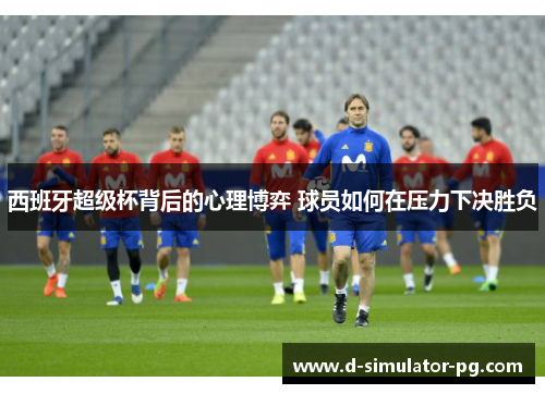 西班牙超级杯背后的心理博弈 球员如何在压力下决胜负